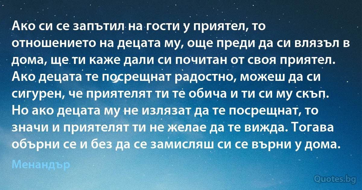 Ако си се запътил на гости у приятел, то отношението на децата му, още преди да си влязъл в дома, ще ти каже дали си почитан от своя приятел. Ако децата те посрещнат радостно, можеш да си сигурен, че приятелят ти те обича и ти си му скъп. Но ако децата му не излязат да те посрещнат, то значи и приятелят ти не желае да те вижда. Тогава обърни се и без да се замисляш си се върни у дома. (Менандър)