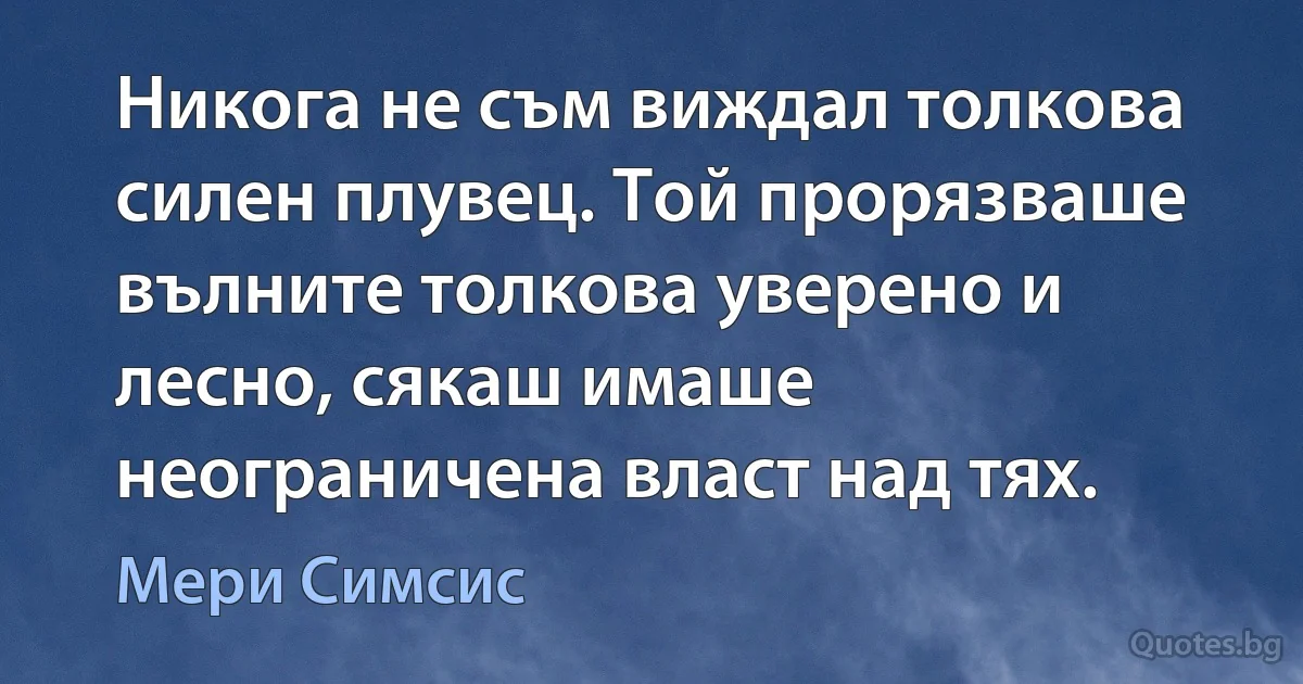 Никога не съм виждал толкова силен плувец. Той прорязваше вълните толкова уверено и лесно, сякаш имаше неограничена власт над тях. (Мери Симсис)