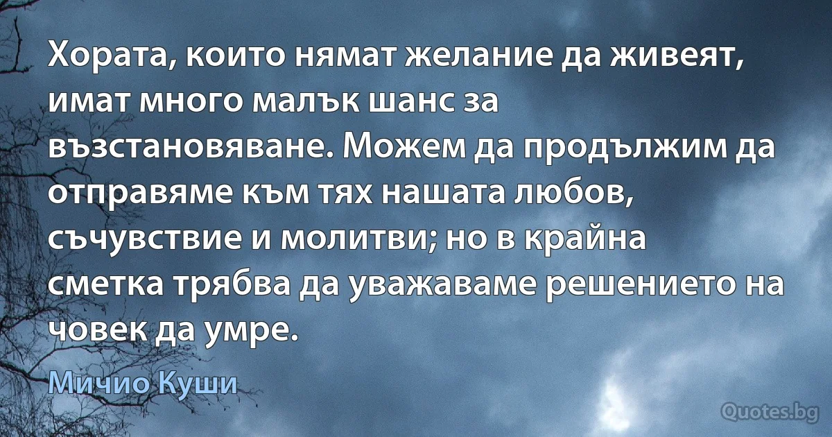 Хората, които нямат желание да живеят, имат много малък шанс за възстановяване. Можем да продължим да отправяме към тях нашата любов, съчувствие и молитви; но в крайна сметка трябва да уважаваме решението на човек да умре. (Мичио Куши)