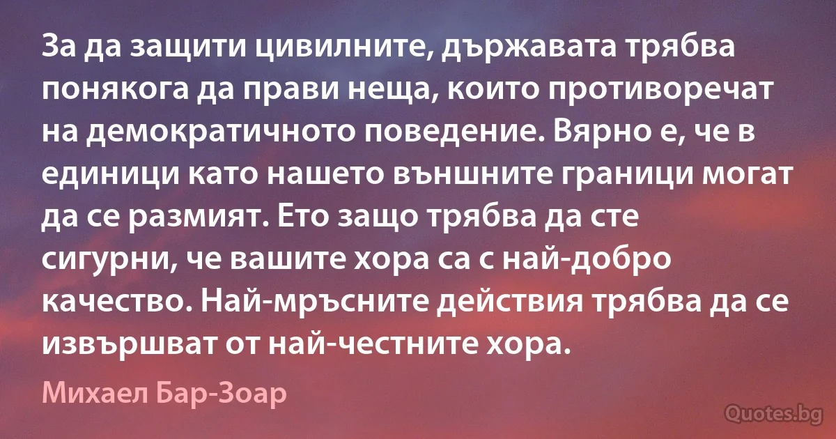 За да защити цивилните, държавата трябва понякога да прави неща, които противоречат на демократичното поведение. Вярно е, че в единици като нашето външните граници могат да се размият. Ето защо трябва да сте сигурни, че вашите хора са с най-добро качество. Най-мръсните действия трябва да се извършват от най-честните хора. (Михаел Бар-Зоар)