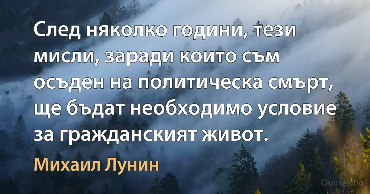 След няколко години, тези мисли, заради които съм осъден на политическа смърт, ще бъдат необходимо условие за гражданският живот. (Михаил Лунин)