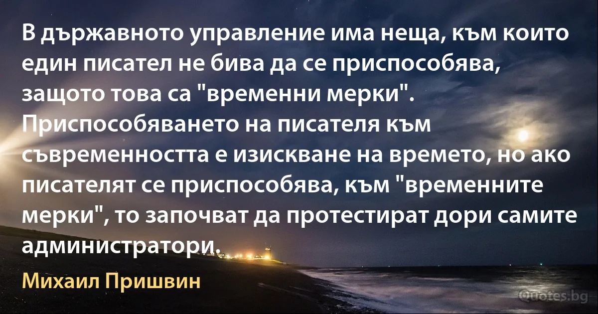 В държавното управление има неща, към които един писател не бива да се приспособява, защото това са "временни мерки". Приспособяването на писателя към съвременността е изискване на времето, но ако писателят се приспособява, към "временните мерки", то започват да протестират дори самите администратори. (Михаил Пришвин)