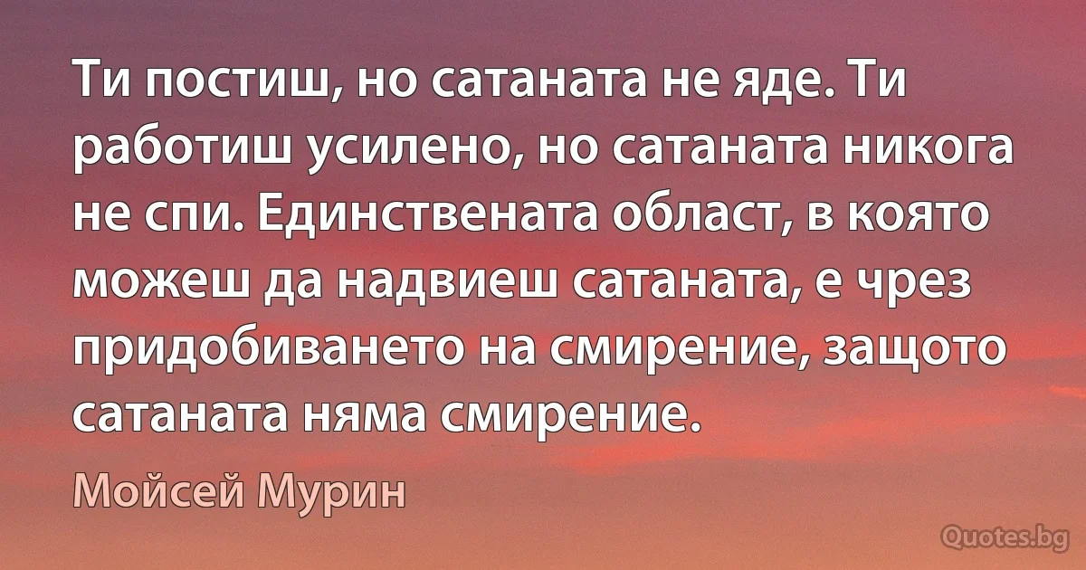 Ти постиш, но сатаната не яде. Ти работиш усилено, но сатаната никога не спи. Единствената област, в която можеш да надвиеш сатаната, е чрез придобиването на смирение, защото сатаната няма смирение. (Мойсей Мурин)