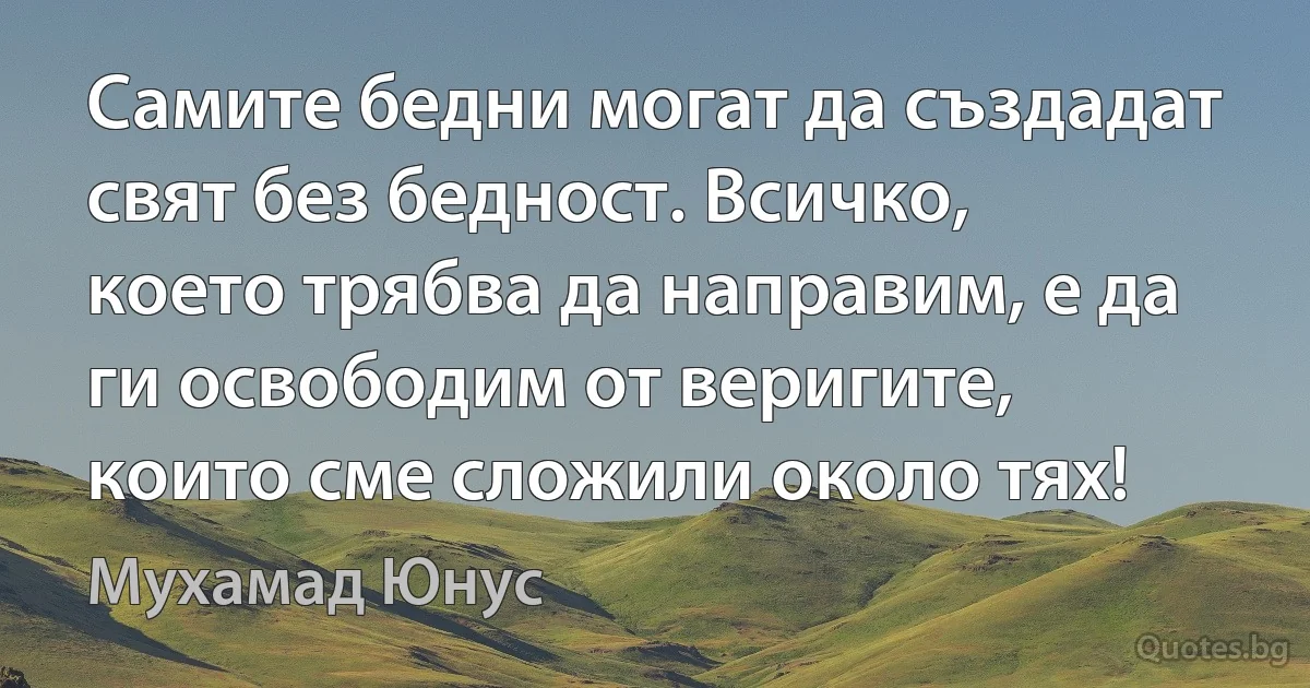 Самите бедни могат да създадат свят без бедност. Всичко, което трябва да направим, е да ги освободим от веригите, които сме сложили около тях! (Мухамад Юнус)