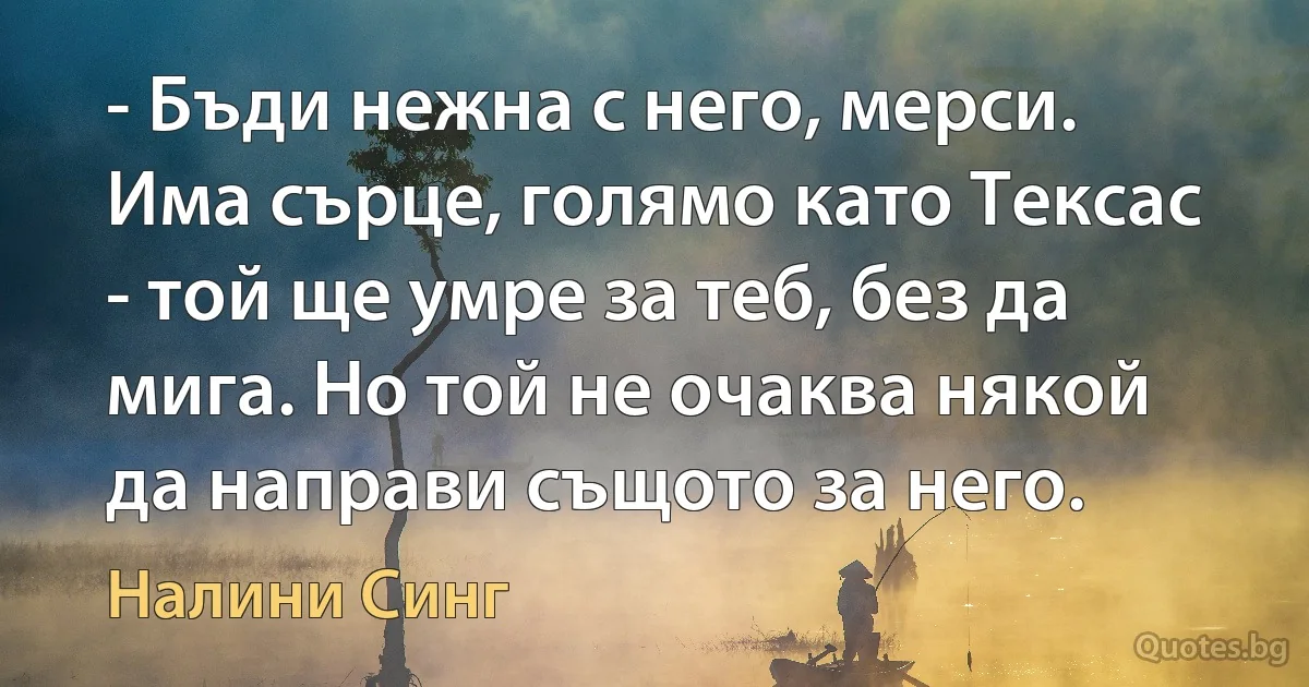 - Бъди нежна с него, мерси. Има сърце, голямо като Тексас - той ще умре за теб, без да мига. Но той не очаква някой да направи същото за него. (Налини Синг)