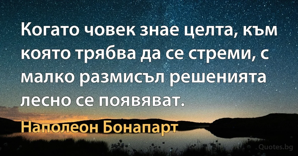 Когато човек знае целта, към която трябва да се стреми, с малко размисъл решенията лесно се появяват. (Наполеон Бонапарт)