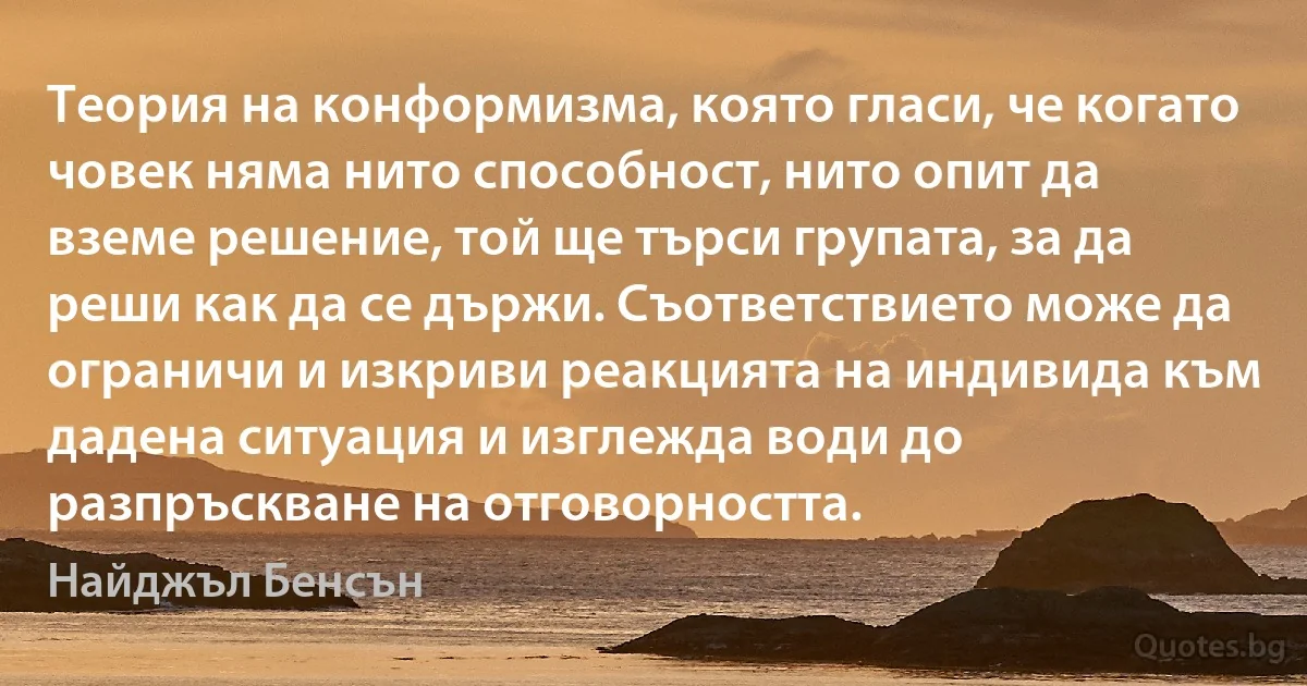 Теория на конформизма, която гласи, че когато човек няма нито способност, нито опит да вземе решение, той ще търси групата, за да реши как да се държи. Съответствието може да ограничи и изкриви реакцията на индивида към дадена ситуация и изглежда води до разпръскване на отговорността. (Найджъл Бенсън)