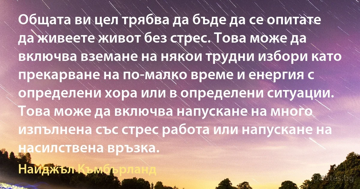 Общата ви цел трябва да бъде да се опитате да живеете живот без стрес. Това може да включва вземане на някои трудни избори като прекарване на по-малко време и енергия с определени хора или в определени ситуации. Това може да включва напускане на много изпълнена със стрес работа или напускане на насилствена връзка. (Найджъл Къмбърланд)