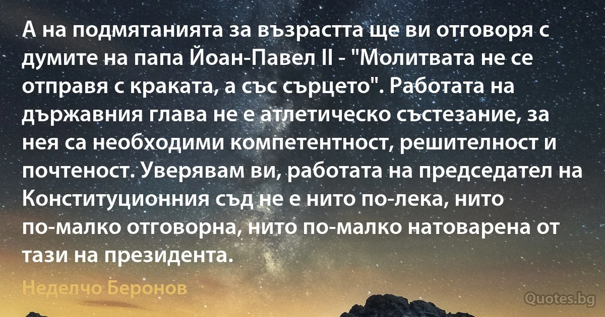 А на подмятанията за възрастта ще ви отговоря с думите на папа Йоан-Павел II - "Молитвата не се отправя с краката, а със сърцето". Работата на държавния глава не е атлетическо състезание, за нея са необходими компетентност, решителност и почтеност. Уверявам ви, работата на председател на Конституционния съд не е нито по-лека, нито по-малко отговорна, нито по-малко натоварена от тази на президента. (Неделчо Беронов)