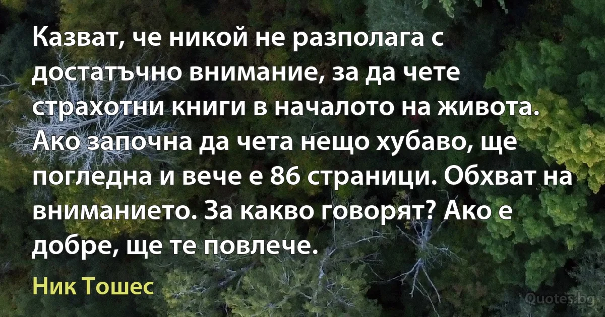 Казват, че никой не разполага с достатъчно внимание, за да чете страхотни книги в началото на живота. Ако започна да чета нещо хубаво, ще погледна и вече е 86 страници. Обхват на вниманието. За какво говорят? Ако е добре, ще те повлече. (Ник Тошес)