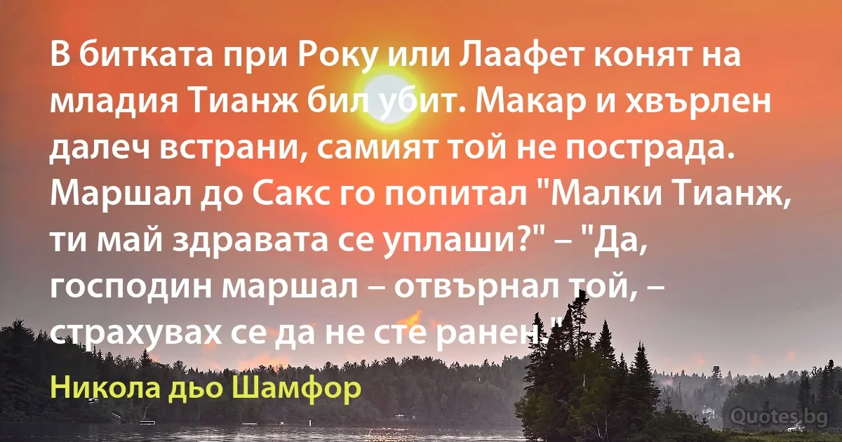 В битката при Року или Лаафет конят на младия Тианж бил убит. Макар и хвърлен далеч встрани, самият той не пострада. Маршал до Сакс го попитал "Малки Тианж, ти май здравата се уплаши?" – "Да, господин маршал – отвърнал той, – страхувах се да не сте ранен." (Никола дьо Шамфор)