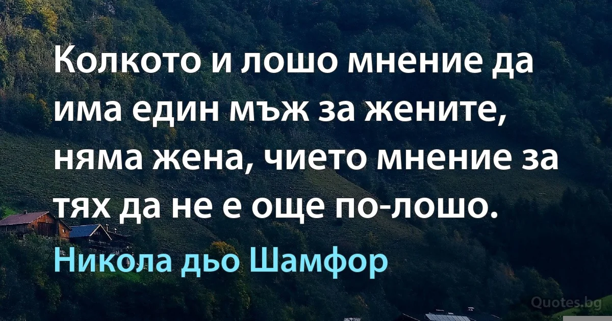 Колкото и лошо мнение да има един мъж за жените, няма жена, чието мнение за тях да не е още по-лошо. (Никола дьо Шамфор)