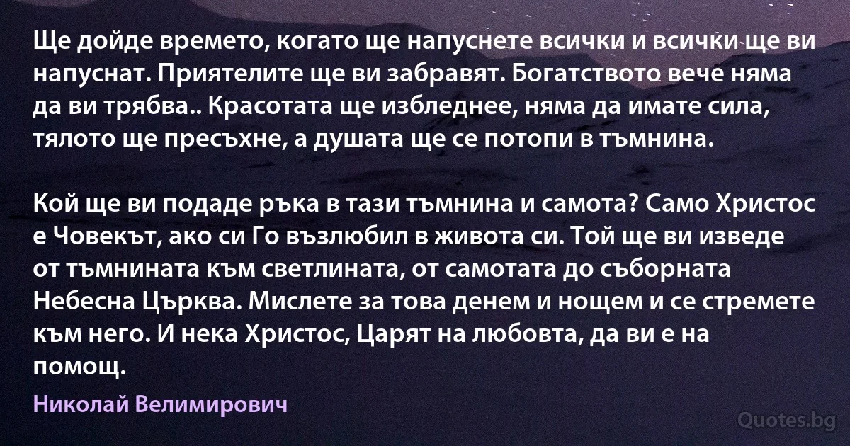 Ще дойде времето, когато ще напуснете всички и всички ще ви напуснат. Приятелите ще ви забравят. Богатството вече няма да ви трябва.. Красотата ще избледнее, няма да имате сила, тялото ще пресъхне, а душата ще се потопи в тъмнина.

Кой ще ви подаде ръка в тази тъмнина и самота? Само Христос е Човекът, ако си Го възлюбил в живота си. Той ще ви изведе от тъмнината към светлината, от самотата до съборната Небесна Църква. Мислете за това денем и нощем и се стремете към него. И нека Христос, Царят на любовта, да ви е на помощ. (Николай Велимирович)