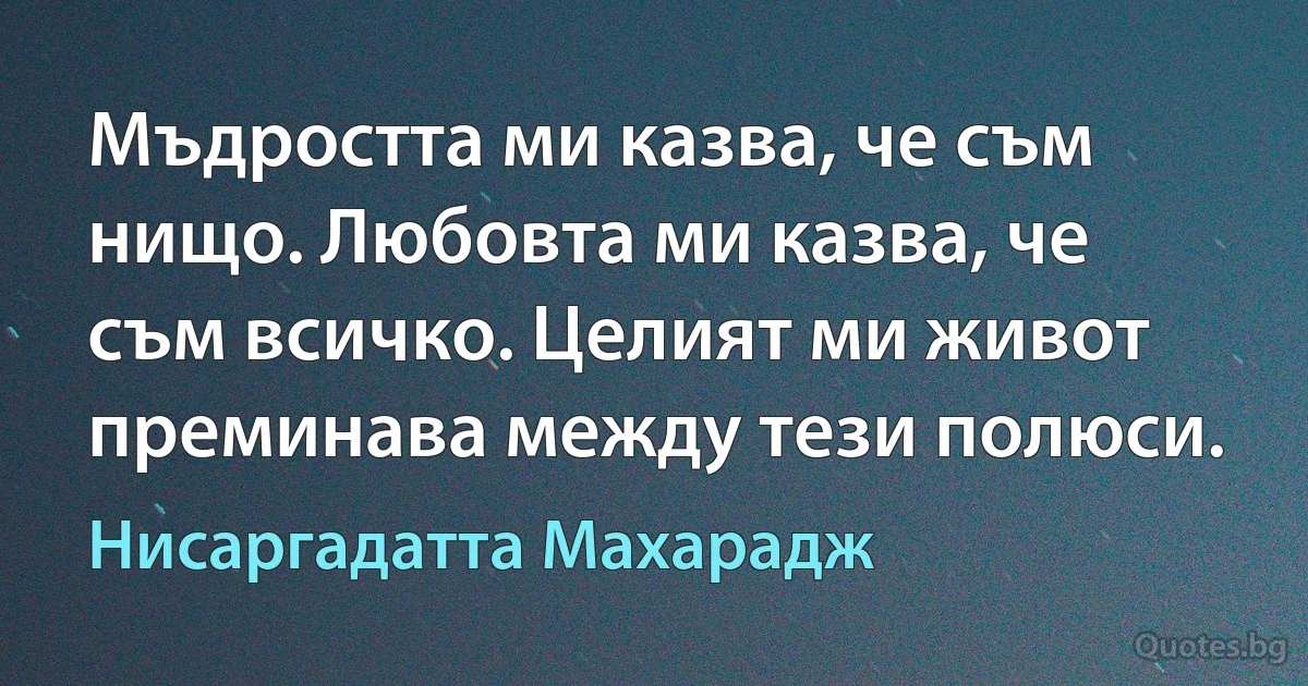 Мъдростта ми казва, че съм нищо. Любовта ми казва, че съм всичко. Целият ми живот преминава между тези полюси. (Нисаргадатта Махарадж)