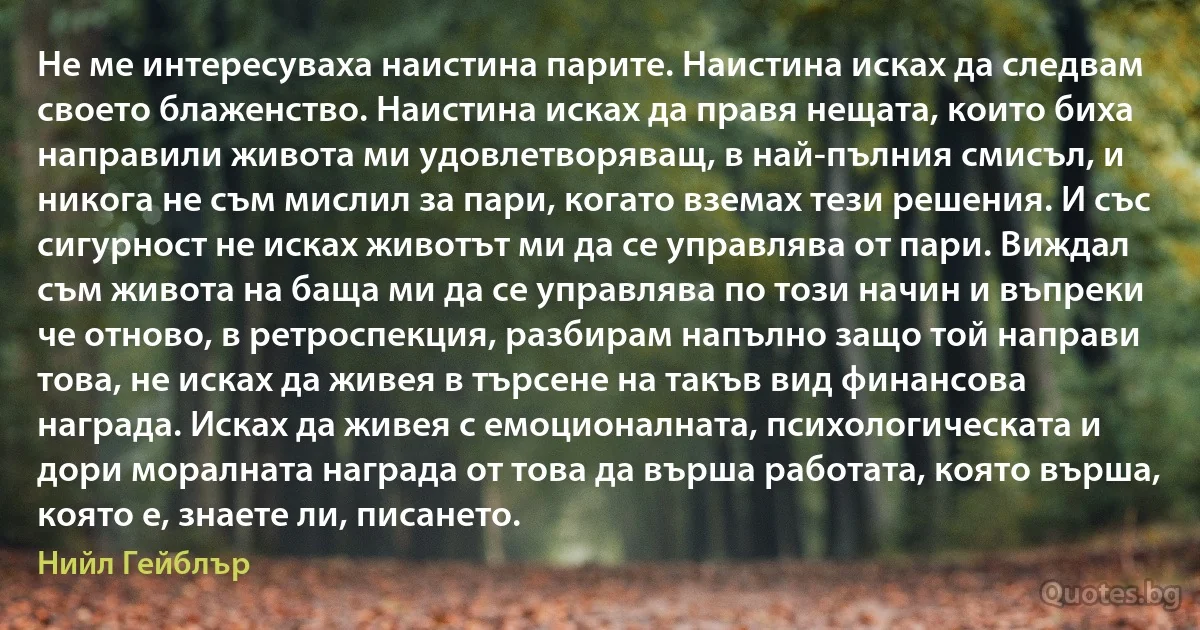 Не ме интересуваха наистина парите. Наистина исках да следвам своето блаженство. Наистина исках да правя нещата, които биха направили живота ми удовлетворяващ, в най-пълния смисъл, и никога не съм мислил за пари, когато вземах тези решения. И със сигурност не исках животът ми да се управлява от пари. Виждал съм живота на баща ми да се управлява по този начин и въпреки че отново, в ретроспекция, разбирам напълно защо той направи това, не исках да живея в търсене на такъв вид финансова награда. Исках да живея с емоционалната, психологическата и дори моралната награда от това да върша работата, която върша, която е, знаете ли, писането. (Нийл Гейблър)