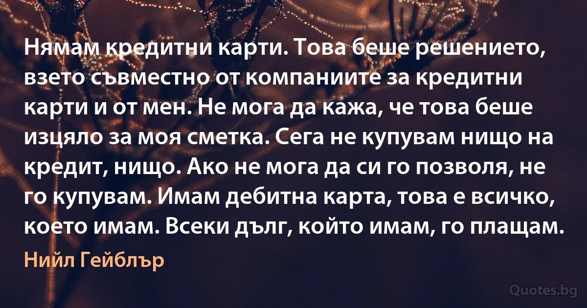 Нямам кредитни карти. Това беше решението, взето съвместно от компаниите за кредитни карти и от мен. Не мога да кажа, че това беше изцяло за моя сметка. Сега не купувам нищо на кредит, нищо. Ако не мога да си го позволя, не го купувам. Имам дебитна карта, това е всичко, което имам. Всеки дълг, който имам, го плащам. (Нийл Гейблър)