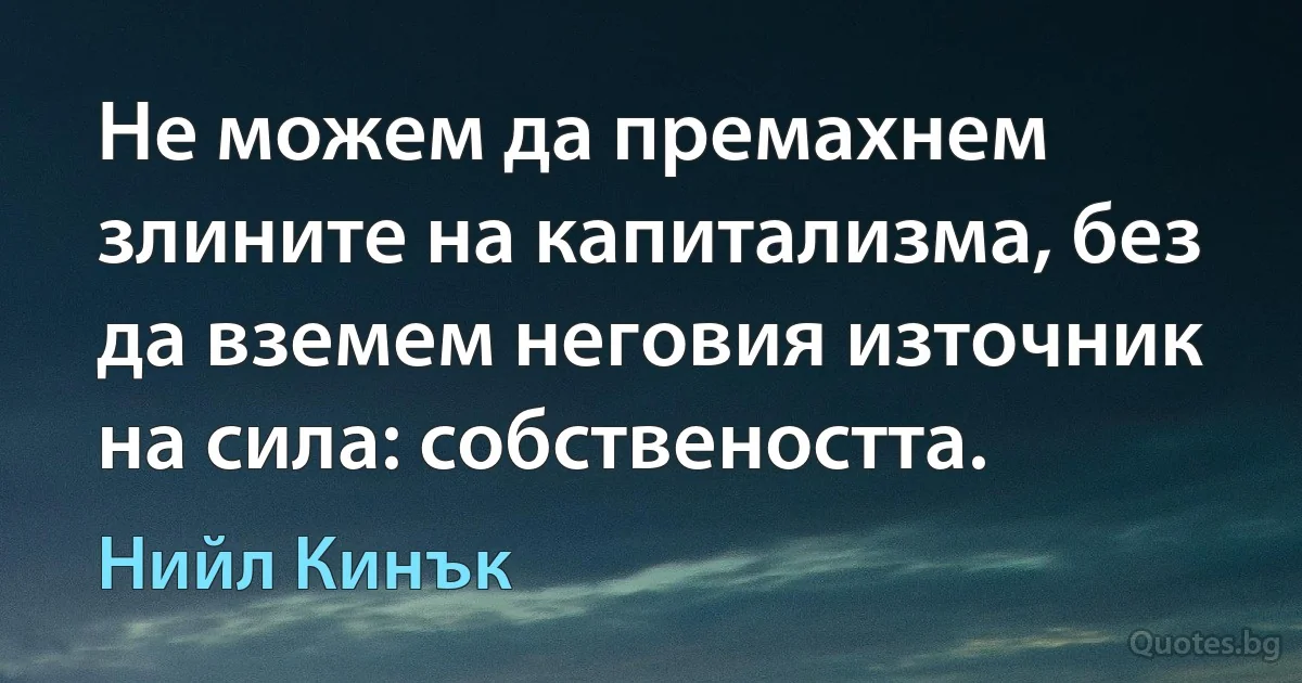 Не можем да премахнем злините на капитализма, без да вземем неговия източник на сила: собствеността. (Нийл Кинък)