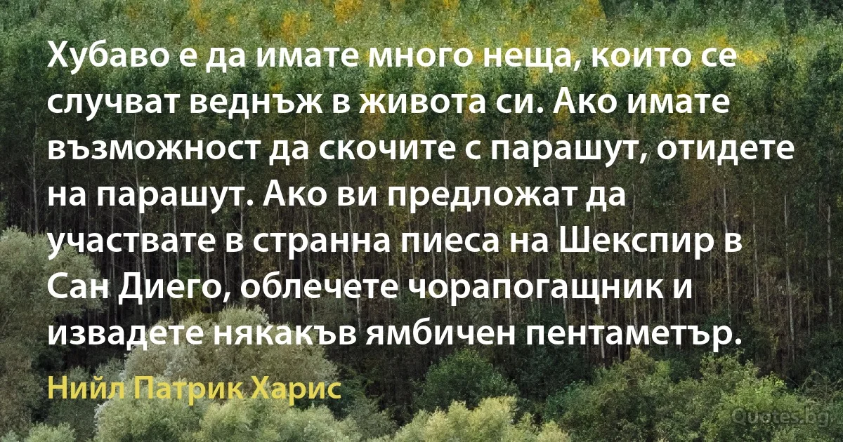 Хубаво е да имате много неща, които се случват веднъж в живота си. Ако имате възможност да скочите с парашут, отидете на парашут. Ако ви предложат да участвате в странна пиеса на Шекспир в Сан Диего, облечете чорапогащник и извадете някакъв ямбичен пентаметър. (Нийл Патрик Харис)