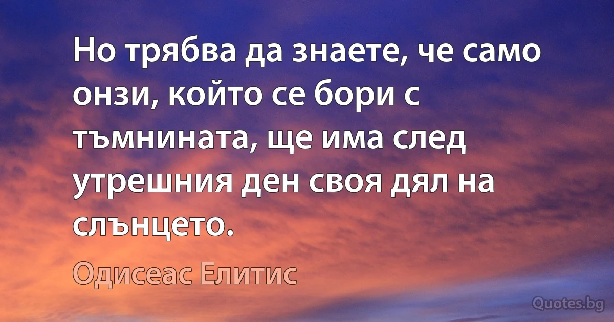 Но трябва да знаете, че само онзи, който се бори с тъмнината, ще има след утрешния ден своя дял на слънцето. (Одисеас Елитис)