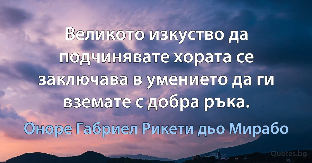 Великото изкуство да подчинявате хората се заключава в умението да ги вземате с добра ръка. (Оноре Габриел Рикети дьо Мирабо)