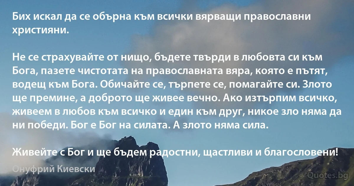 Бих искал да се обърна към всички вярващи православни християни.

Не се страхувайте от нищо, бъдете твърди в любовта си към Бога, пазете чистотата на православната вяра, която е пътят, водещ към Бога. Обичайте се, търпете се, помагайте си. Злото ще премине, а доброто ще живее вечно. Ако изтърпим всичко, живеем в любов към всичко и един към друг, никое зло няма да ни победи. Бог е Бог на силата. А злото няма сила.

Живейте с Бог и ще бъдем радостни, щастливи и благословени! (Онуфрий Киевски)