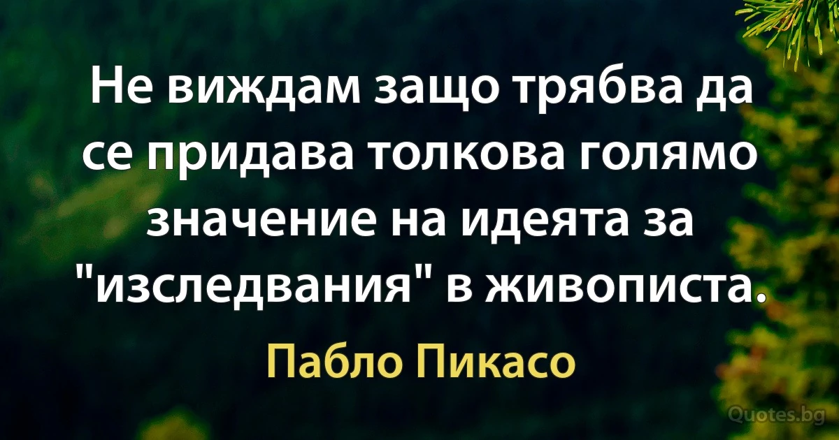 Не виждам защо трябва да се придава толкова голямо значение на идеята за "изследвания" в живописта. (Пабло Пикасо)