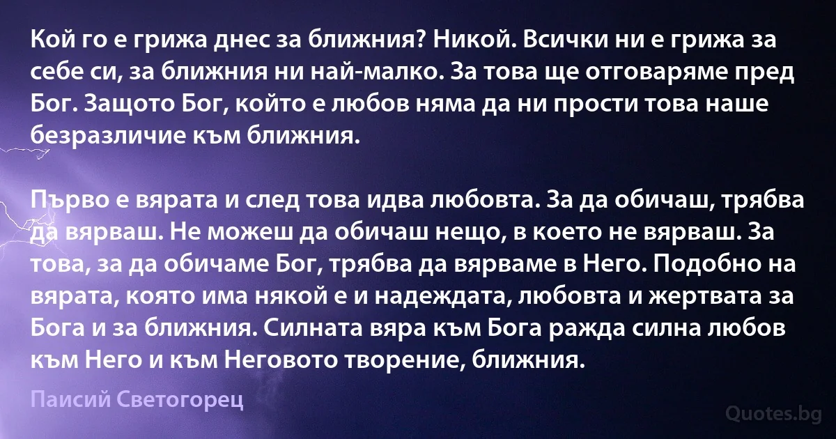 Кой го е грижа днес за ближния? Никой. Всички ни е грижа за себе си, за ближния ни най-малко. За това ще отговаряме пред Бог. Защото Бог, който е любов няма да ни прости това наше безразличие към ближния. 

Първо е вярата и след това идва любовта. За да обичаш, трябва да вярваш. Не можеш да обичаш нещо, в което не вярваш. За това, за да обичаме Бог, трябва да вярваме в Него. Подобно на вярата, която има някой е и надеждата, любовта и жертвата за Бога и за ближния. Силната вяра към Бога ражда силна любов към Него и към Неговото творение, ближния. (Паисий Светогорец)