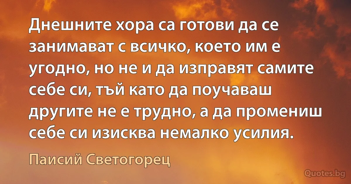 Днешните хора са готови да се занимават с всичко, което им е угодно, но не и да изправят самите себе си, тъй като да поучаваш другите не е трудно, а да промениш себе си изисква немалко усилия. (Паисий Светогорец)