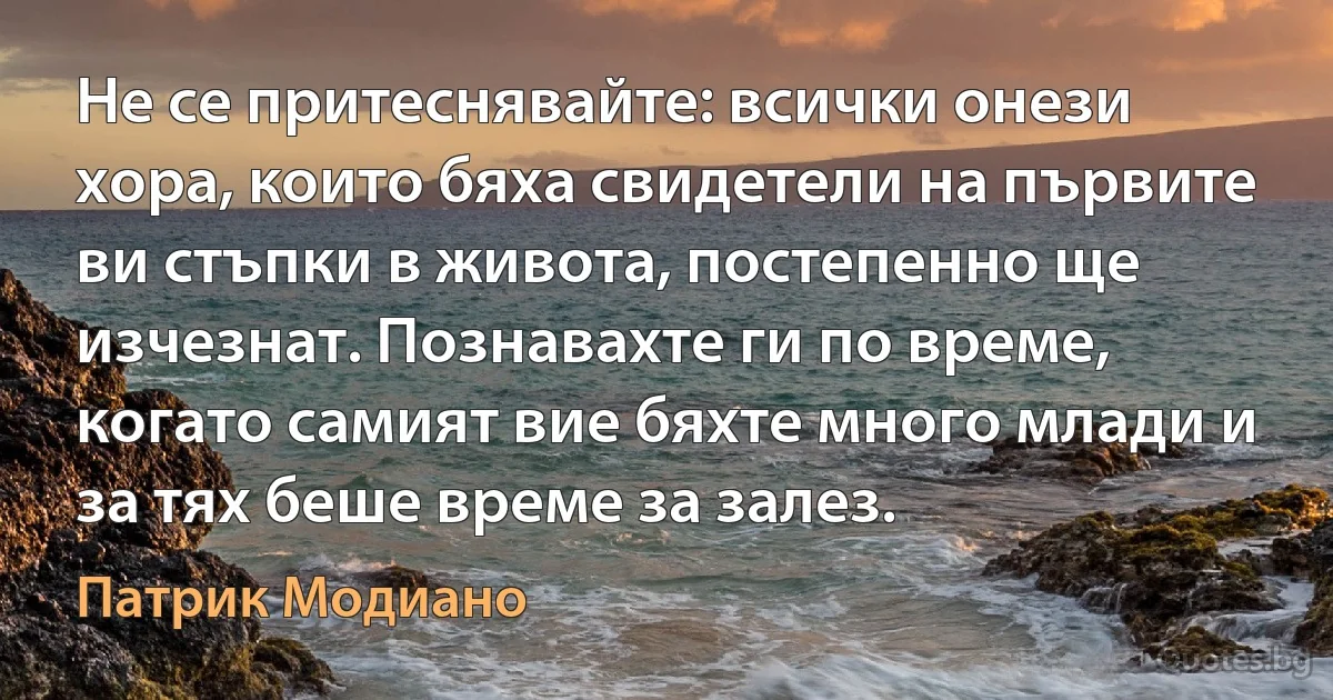 Не се притеснявайте: всички онези хора, които бяха свидетели на първите ви стъпки в живота, постепенно ще изчезнат. Познавахте ги по време, когато самият вие бяхте много млади и за тях беше време за залез. (Патрик Модиано)