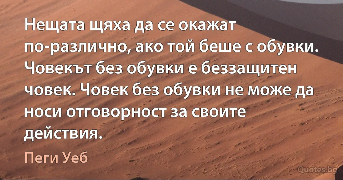 Нещата щяха да се окажат по-различно, ако той беше с обувки. Човекът без обувки е беззащитен човек. Човек без обувки не може да носи отговорност за своите действия. (Пеги Уеб)