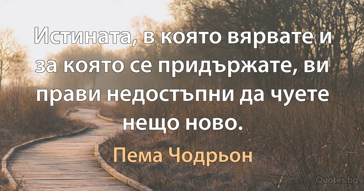 Истината, в която вярвате и за която се придържате, ви прави недостъпни да чуете нещо ново. (Пема Чодрьон)