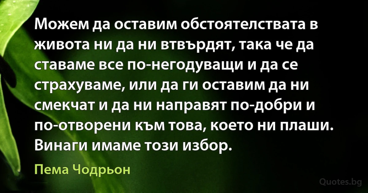 Можем да оставим обстоятелствата в живота ни да ни втвърдят, така че да ставаме все по-негодуващи и да се страхуваме, или да ги оставим да ни смекчат и да ни направят по-добри и по-отворени към това, което ни плаши. Винаги имаме този избор. (Пема Чодрьон)