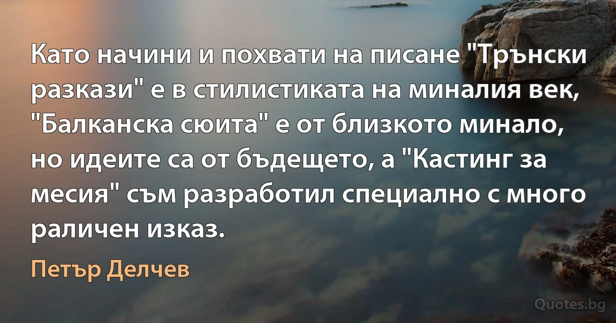 Като начини и похвати на писане "Трънски разкази" е в стилистиката на миналия век, "Балканска сюита" е от близкото минало, но идеите са от бъдещето, а "Кастинг за месия" съм разработил специално с много раличен изказ. (Петър Делчев)