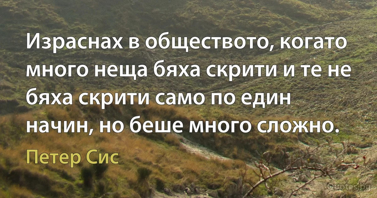 Израснах в обществото, когато много неща бяха скрити и те не бяха скрити само по един начин, но беше много сложно. (Петер Сис)