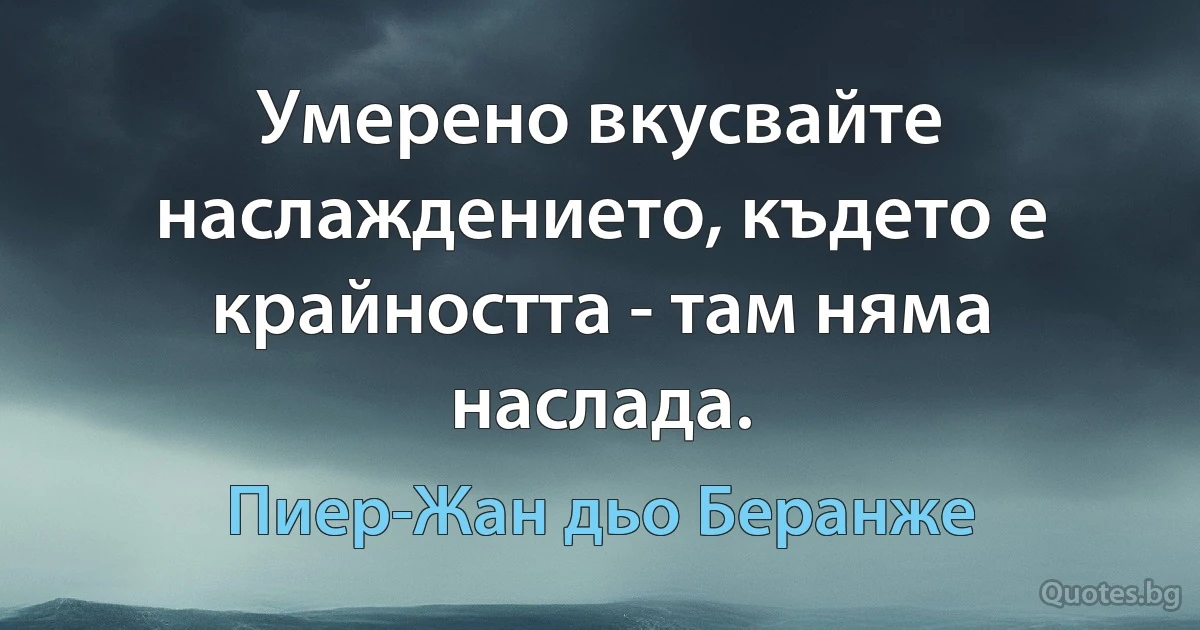 Умерено вкусвайте наслаждението, където е крайността - там няма наслада. (Пиер-Жан дьо Беранже)