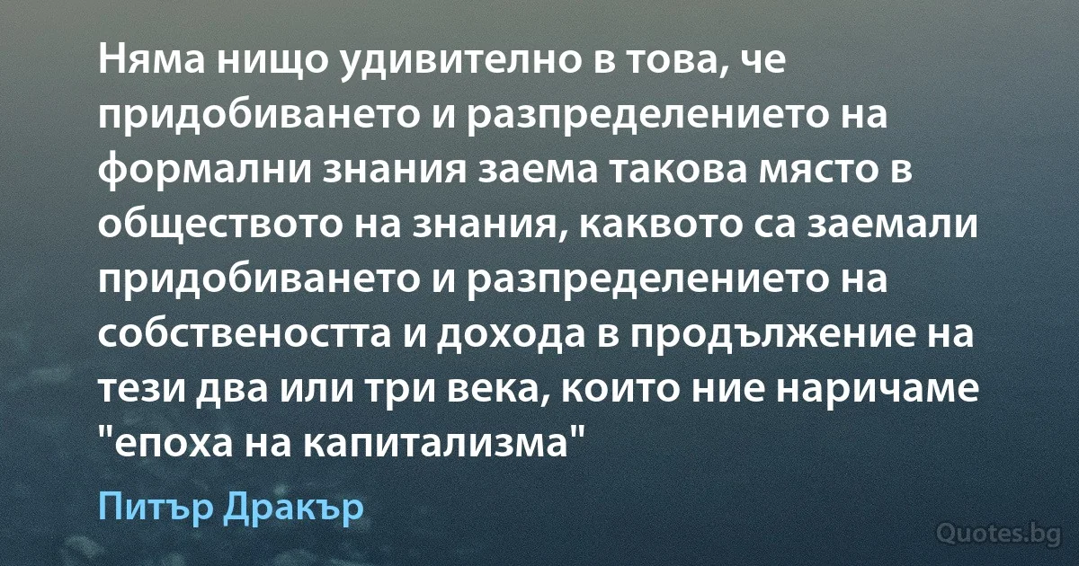 Няма нищо удивително в това, че придобиването и разпределението на формални знания заема такова място в обществото на знания, каквото са заемали придобиването и разпределението на собствеността и дохода в продължение на тези два или три века, които ние наричаме "епоха на капитализма" (Питър Дракър)