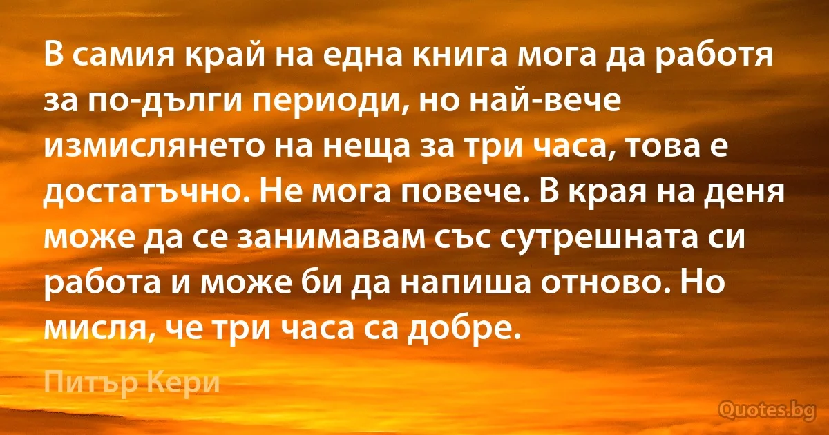 В самия край на една книга мога да работя за по-дълги периоди, но най-вече измислянето на неща за три часа, това е достатъчно. Не мога повече. В края на деня може да се занимавам със сутрешната си работа и може би да напиша отново. Но мисля, че три часа са добре. (Питър Кери)