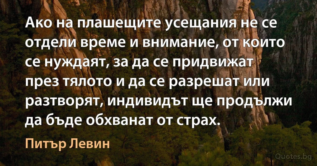 Ако на плашещите усещания не се отдели време и внимание, от които се нуждаят, за да се придвижат през тялото и да се разрешат или разтворят, индивидът ще продължи да бъде обхванат от страх. (Питър Левин)