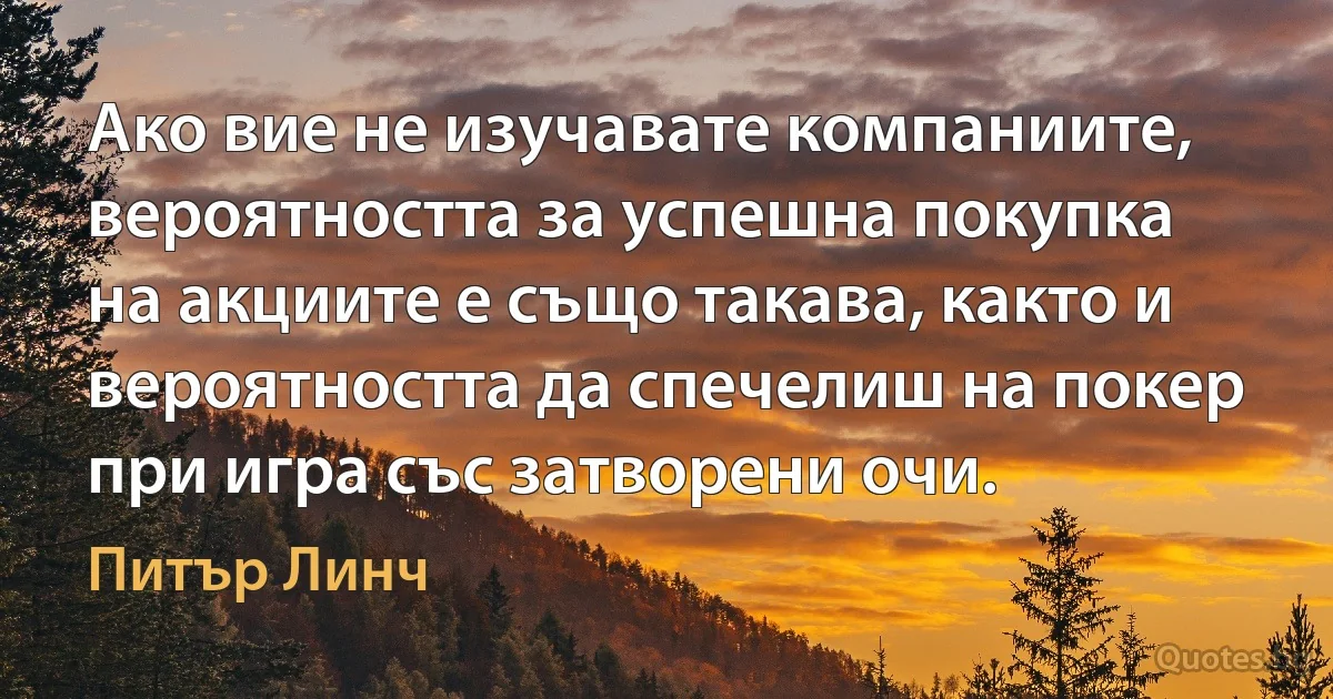 Ако вие не изучавате компаниите, вероятността за успешна покупка на акциите е също такава, както и вероятността да спечелиш на покер при игра със затворени очи. (Питър Линч)