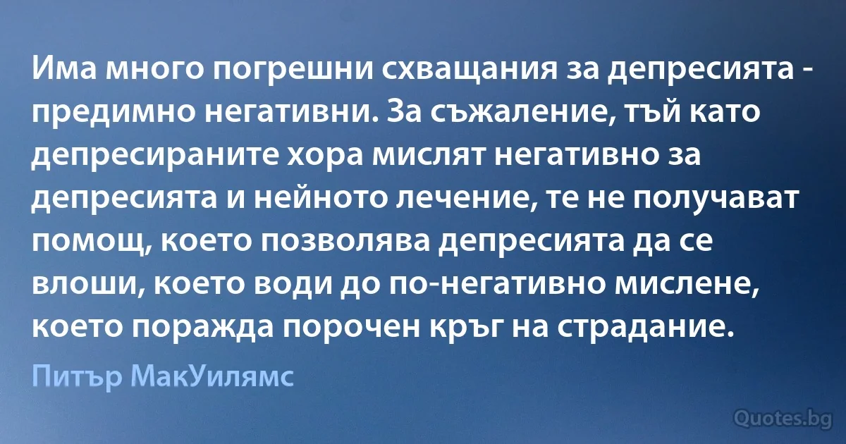 Има много погрешни схващания за депресията - предимно негативни. За съжаление, тъй като депресираните хора мислят негативно за депресията и нейното лечение, те не получават помощ, което позволява депресията да се влоши, което води до по-негативно мислене, което поражда порочен кръг на страдание. (Питър МакУилямс)