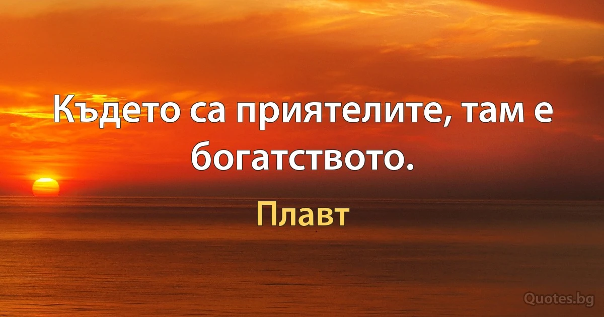 Където са приятелите, там е богатството. (Плавт)