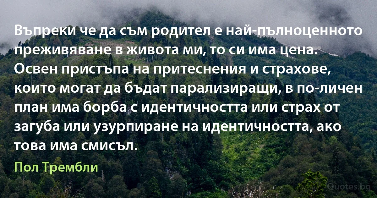 Въпреки че да съм родител е най-пълноценното преживяване в живота ми, то си има цена. Освен пристъпа на притеснения и страхове, които могат да бъдат парализиращи, в по-личен план има борба с идентичността или страх от загуба или узурпиране на идентичността, ако това има смисъл. (Пол Трембли)