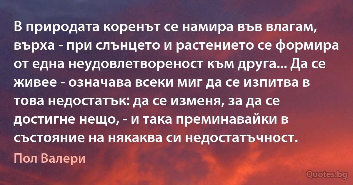 В природата коренът се намира във влагам, върха - при слънцето и растението се формира от една неудовлетвореност към друга... Да се живее - означава всеки миг да се изпитва в това недостатък: да се изменя, за да се достигне нещо, - и така преминавайки в състояние на някаква си недостатъчност. (Пол Валери)