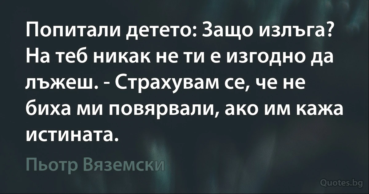 Попитали детето: Защо излъга? На теб никак не ти е изгодно да лъжеш. - Страхувам се, че не биха ми повярвали, ако им кажа истината. (Пьотр Вяземски)