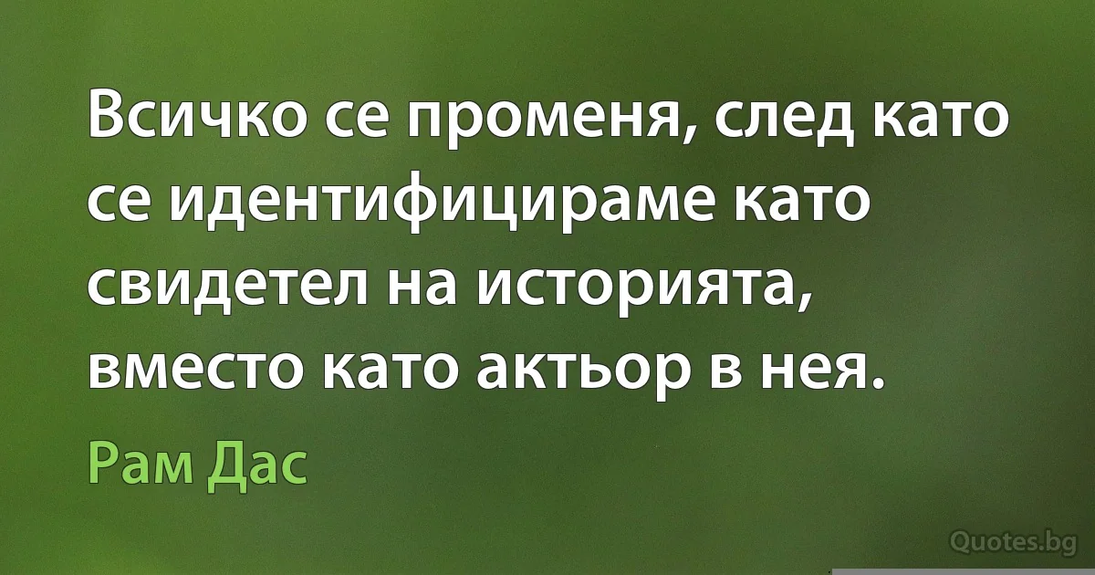 Всичко се променя, след като се идентифицираме като свидетел на историята, вместо като актьор в нея. (Рам Дас)