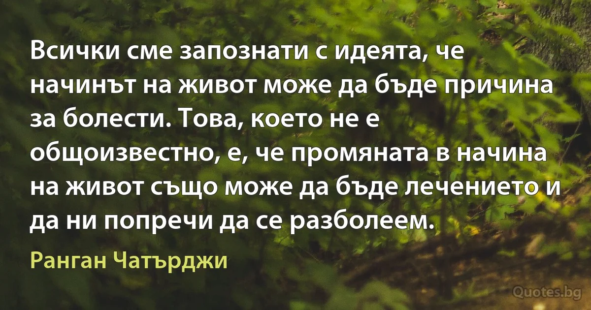 Всички сме запознати с идеята, че начинът на живот може да бъде причина за болести. Това, което не е общоизвестно, е, че промяната в начина на живот също може да бъде лечението и да ни попречи да се разболеем. (Ранган Чатърджи)