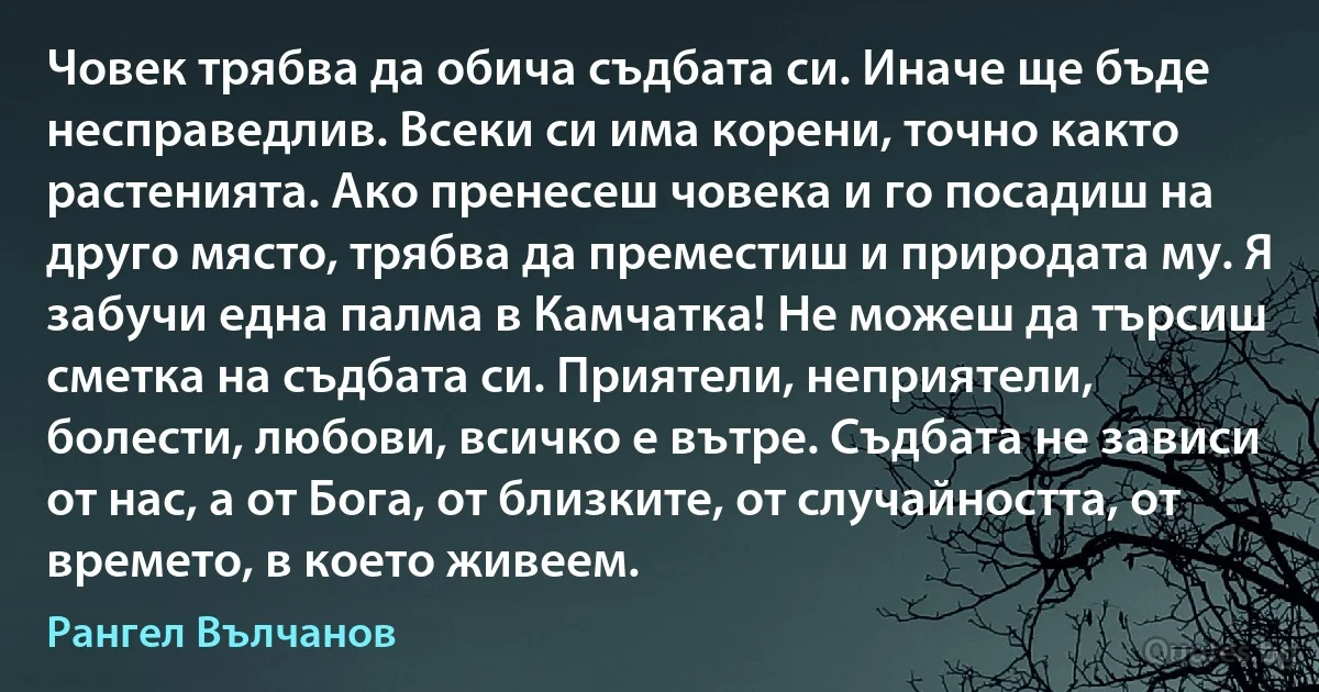 Човек трябва да обича съдбата си. Иначе ще бъде несправедлив. Всеки си има корени, точно както растенията. Ако пренесеш човека и го посадиш на друго място, трябва да преместиш и природата му. Я забучи една палма в Камчатка! Не можеш да търсиш сметка на съдбата си. Приятели, неприятели, болести, любови, всичко е вътре. Съдбата не зависи от нас, а от Бога, от близките, от случайността, от времето, в което живеем. (Рангел Вълчанов)