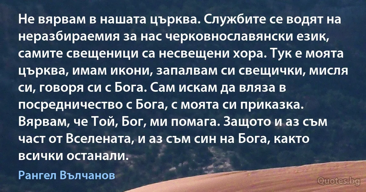 Не вярвам в нашата църква. Службите се водят на неразбираемия за нас черковнославянски език, самите свещеници са несвещени хора. Тук е моята църква, имам икони, запалвам си свещички, мисля си, говоря си с Бога. Сам искам да вляза в посредничество с Бога, с моята си приказка. Вярвам, че Той, Бог, ми помага. Защото и аз съм част от Вселената, и аз съм син на Бога, както всички останали. (Рангел Вълчанов)