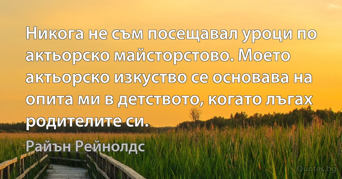 Никога не съм посещавал уроци по актьорско майсторстово. Моето актьорско изкуство се основава на опита ми в детството, когато лъгах родителите си. (Райън Рейнолдс)