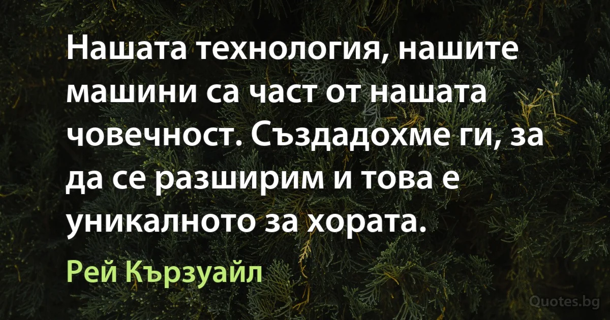 Нашата технология, нашите машини са част от нашата човечност. Създадохме ги, за да се разширим и това е уникалното за хората. (Рей Кързуайл)